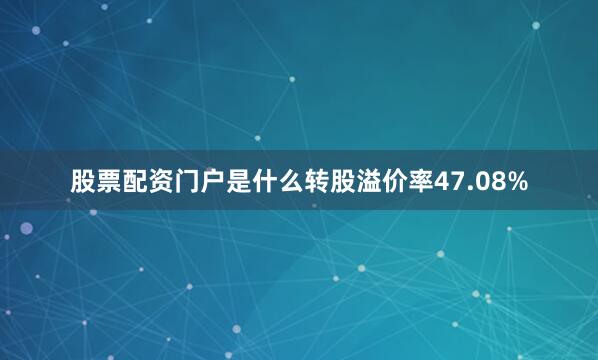 股票配资门户是什么转股溢价率47.08%