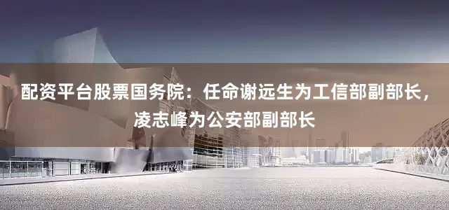 配资平台股票国务院：任命谢远生为工信部副部长，凌志峰为公安部副部长