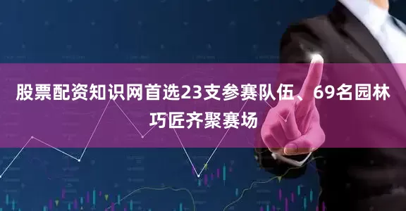 股票配资知识网首选23支参赛队伍、69名园林巧匠齐聚赛场