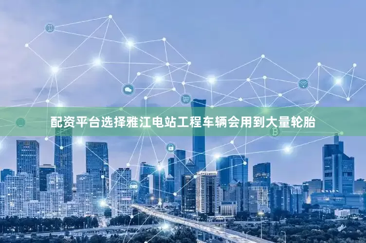 配资平台选择雅江电站工程车辆会用到大量轮胎