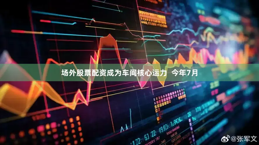 场外股票配资成为车间核心运力  今年7月